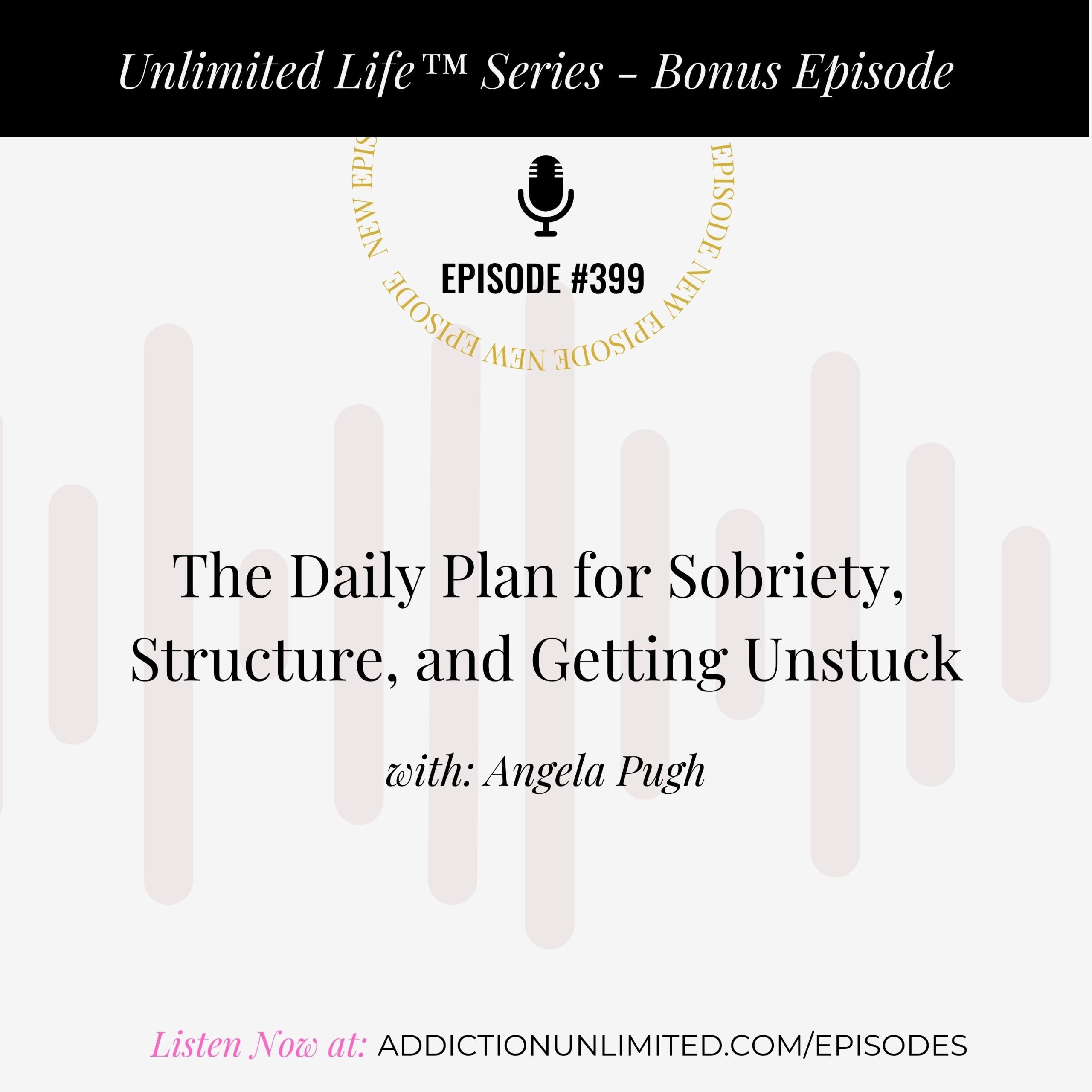 Podcast cover art for Episode 399 of the Unlimited Life™ Series: “The Daily Plan for Sobriety, Structure, and Getting Unstuck” with Angela Pugh. Bonus episode promoting life after alcohol, daily routines, and personal discipline. Listen now at addictionunlimited.com/episodes.