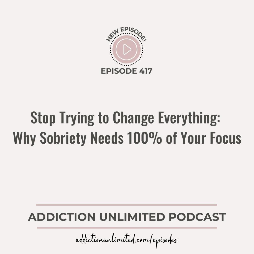 Addiction Unlimited Podcast Episode 417: Stop Trying to Change Everything - Why Sobriety Needs 100% of Your Focus